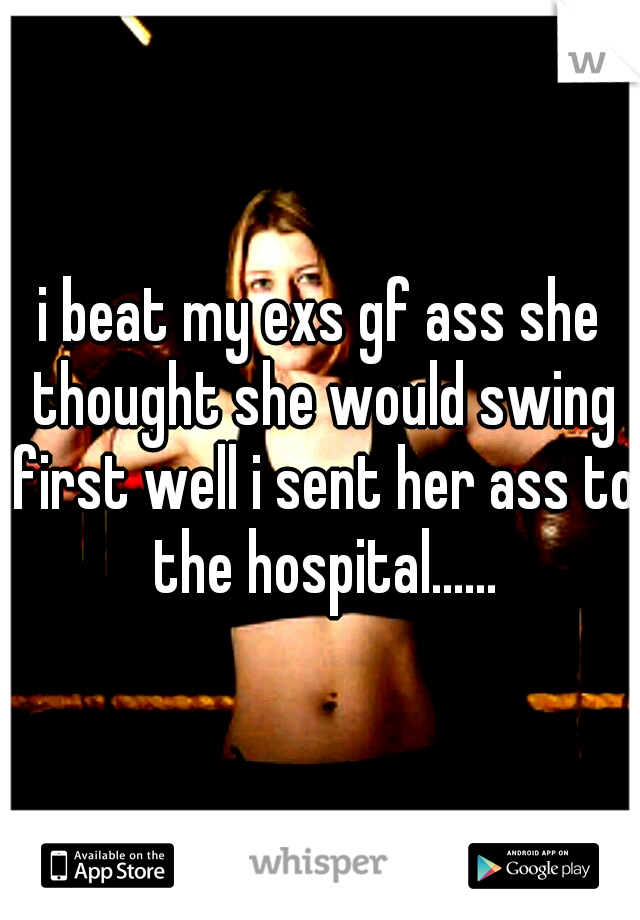 i beat my exs gf ass she thought she would swing first well i sent her ass to the hospital......