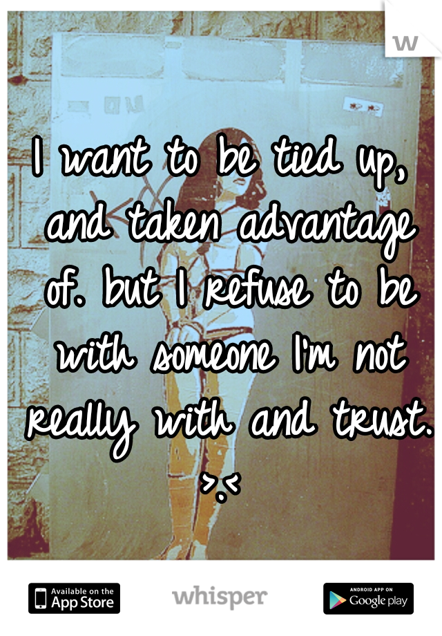 I want to be tied up, and taken advantage of. but I refuse to be with someone I'm not really with and trust. >.< 