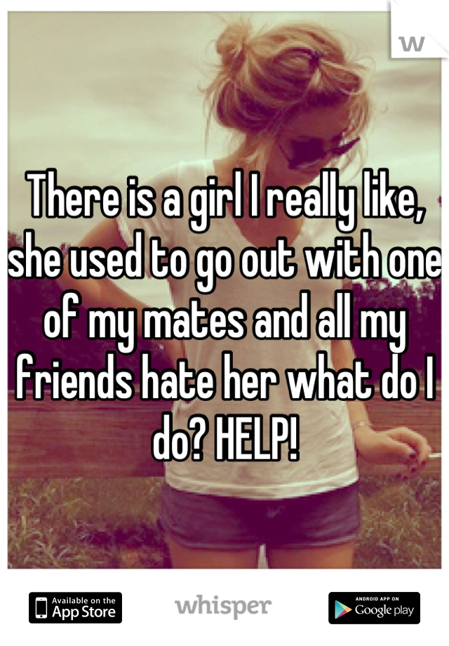 There is a girl I really like, she used to go out with one of my mates and all my friends hate her what do I do? HELP!