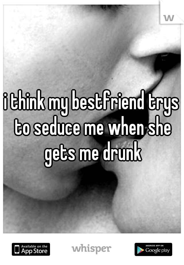 i think my bestfriend trys to seduce me when she gets me drunk