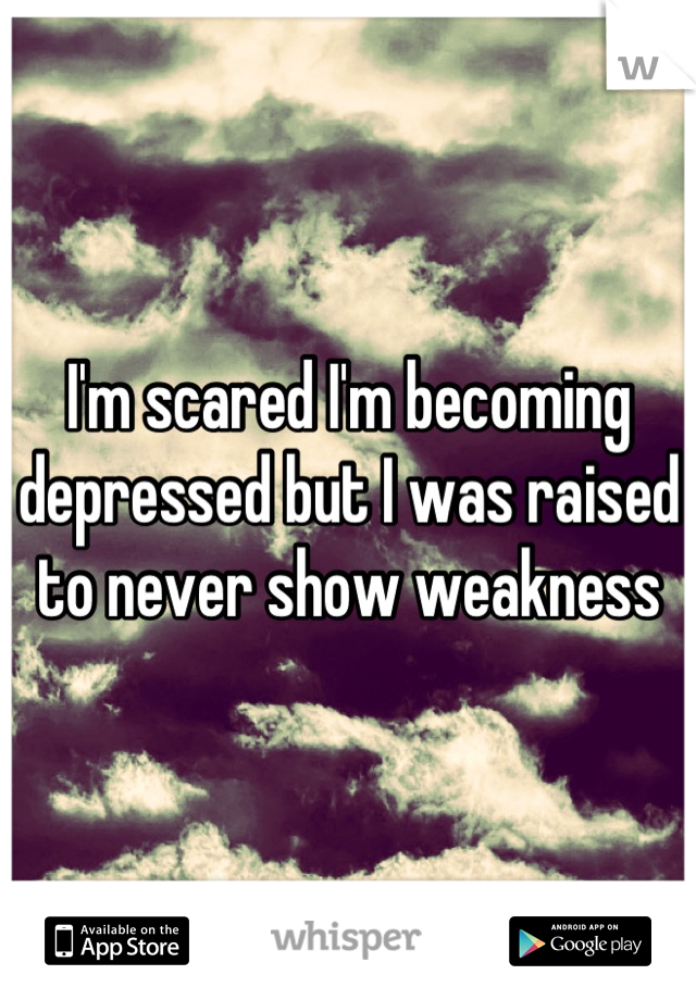 I'm scared I'm becoming depressed but I was raised to never show weakness