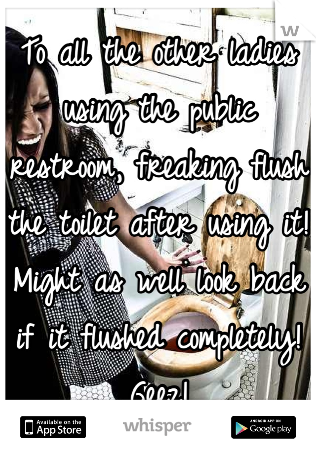 To all the other ladies using the public restroom, freaking flush the toilet after using it! Might as well look back if it flushed completely! Geez!