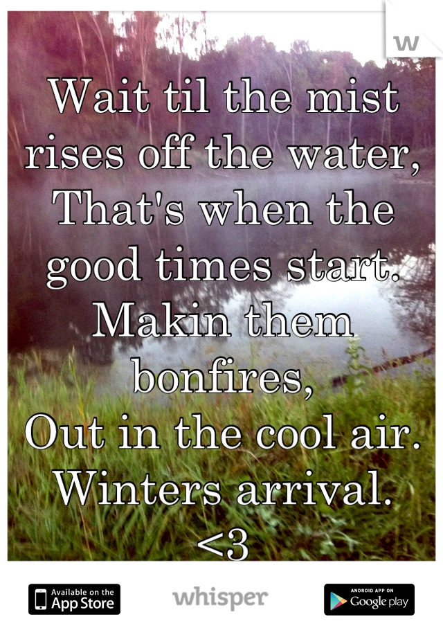 Wait til the mist rises off the water,
That's when the good times start.
Makin them bonfires, 
Out in the cool air.
Winters arrival.
<3