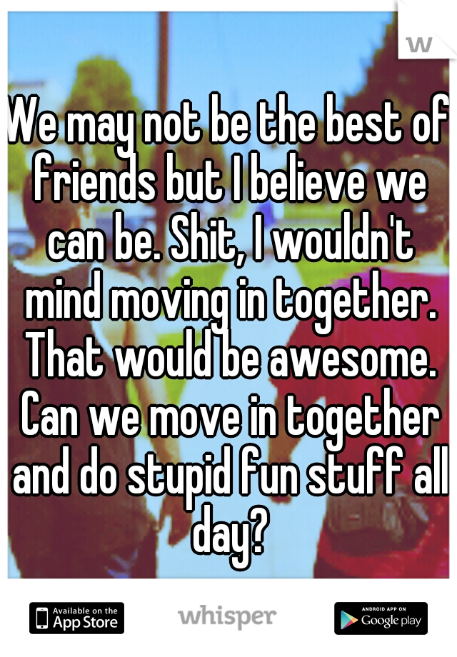 We may not be the best of friends but I believe we can be. Shit, I wouldn't mind moving in together. That would be awesome. Can we move in together and do stupid fun stuff all day?