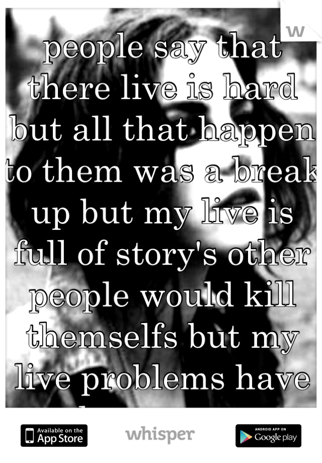 people say that there live is hard but all that happen to them was a break up but my live is full of story's other people would kill themselfs but my live problems have made me stronger