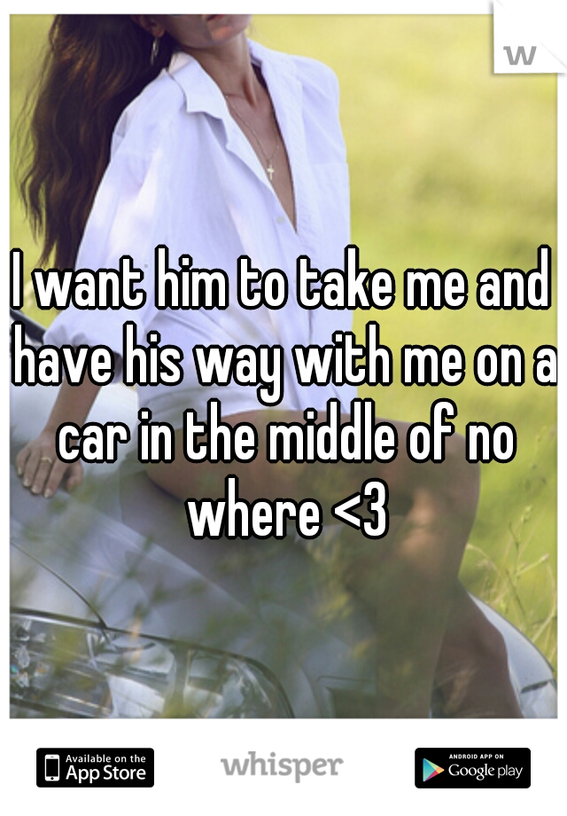 I want him to take me and have his way with me on a car in the middle of no where <3