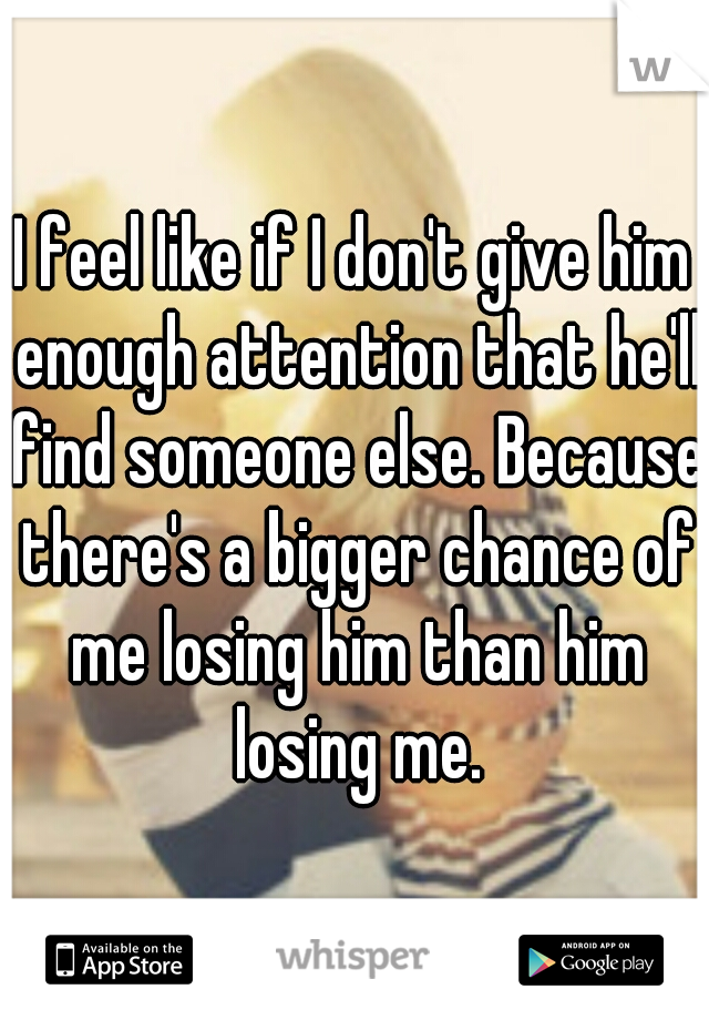 I feel like if I don't give him enough attention that he'll find someone else. Because there's a bigger chance of me losing him than him losing me.