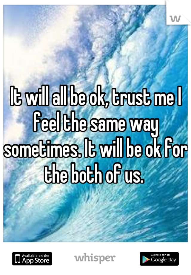 It will all be ok, trust me I feel the same way sometimes. It will be ok for the both of us. 