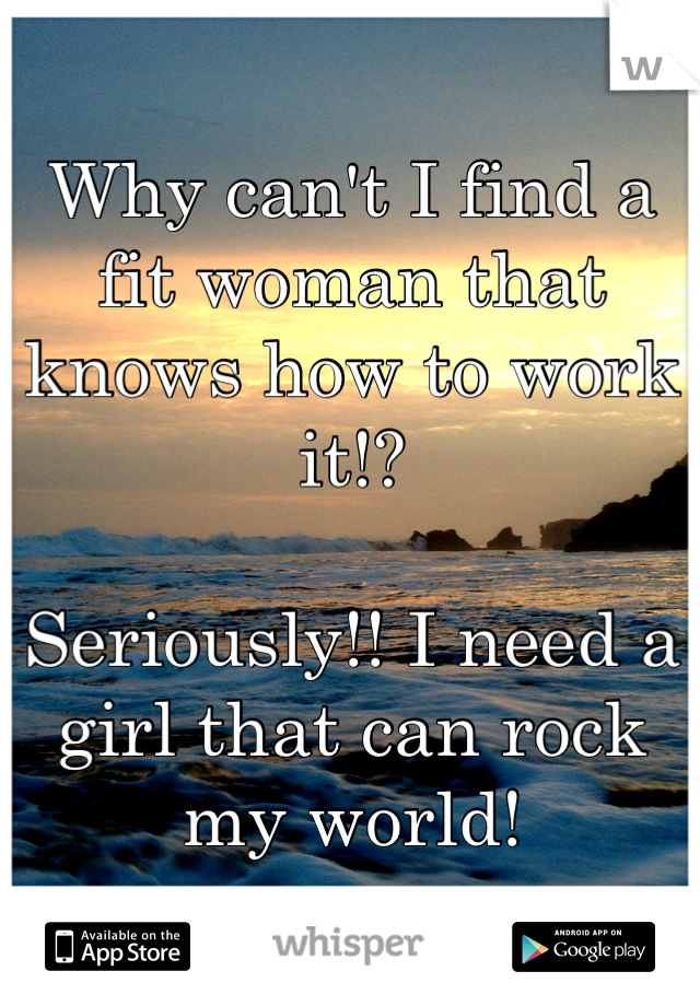 Why can't I find a fit woman that knows how to work it!? 

Seriously!! I need a girl that can rock my world!