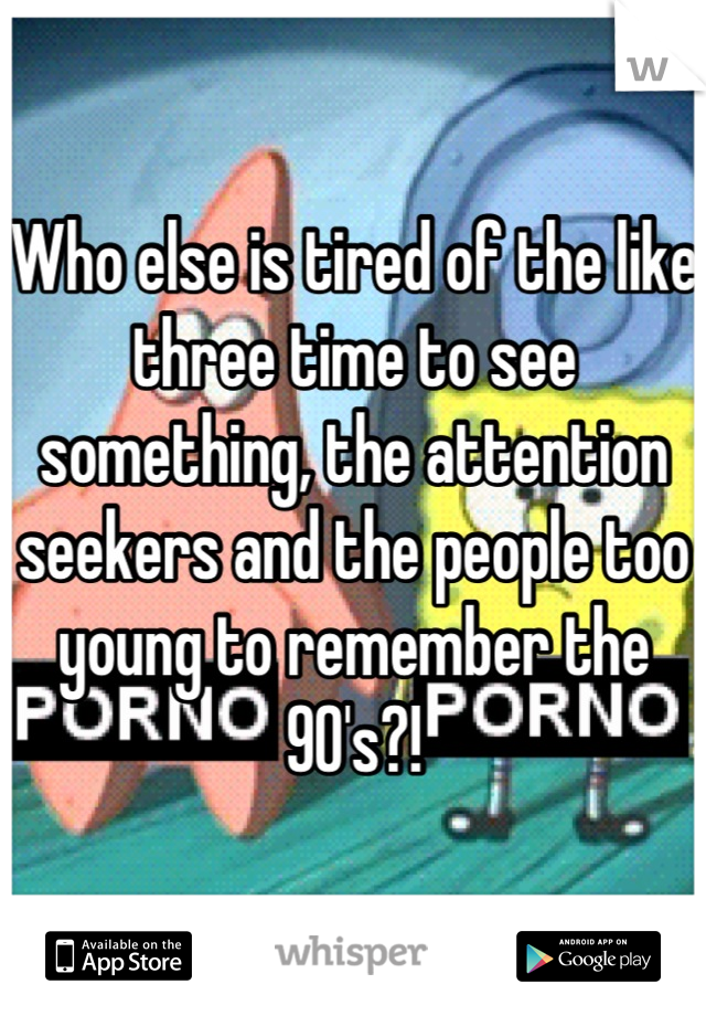 Who else is tired of the like three time to see something, the attention seekers and the people too young to remember the 90's?!