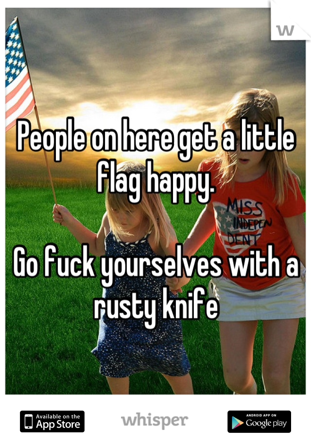 People on here get a little flag happy. 

Go fuck yourselves with a rusty knife