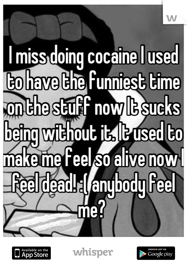 I miss doing cocaine I used to have the funniest time on the stuff now It sucks being without it. It used to make me feel so alive now I feel dead! :( anybody feel me? 