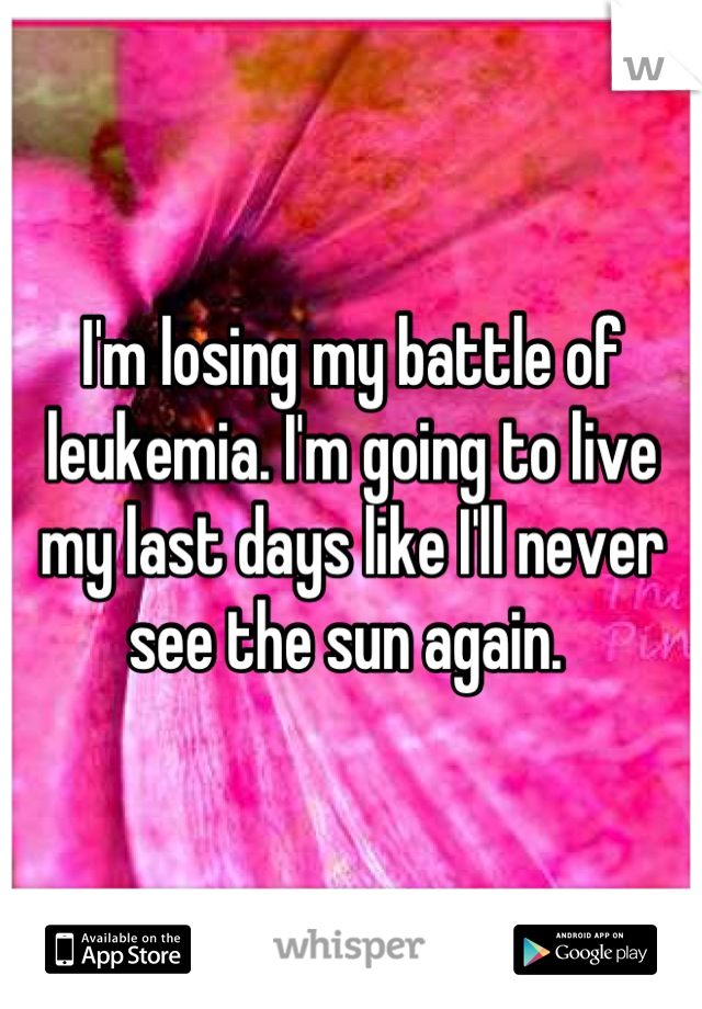 I'm losing my battle of leukemia. I'm going to live my last days like I'll never see the sun again. 