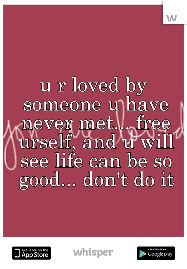 u r loved by someone u have never met... free urself, and u will see life can be so good... don't do it