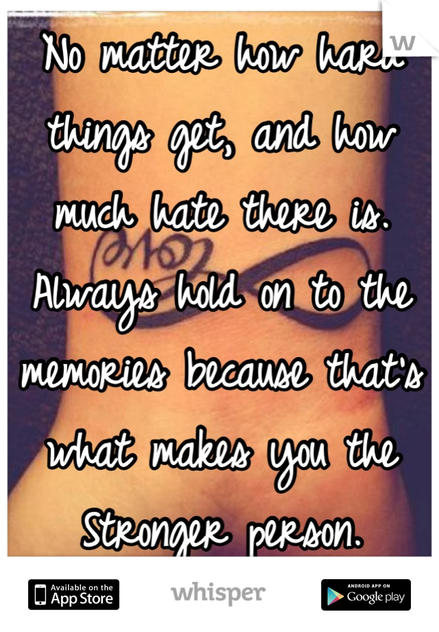 No matter how hard things get, and how much hate there is.
Always hold on to the memories because that's what makes you the Stronger person.