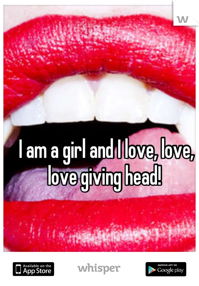 I am a girl and I love, love, love giving head! 