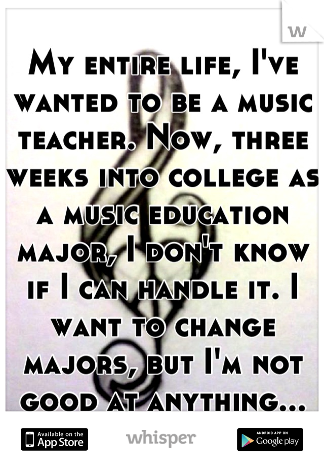 My entire life, I've wanted to be a music teacher. Now, three weeks into college as a music education major, I don't know if I can handle it. I want to change majors, but I'm not good at anything...