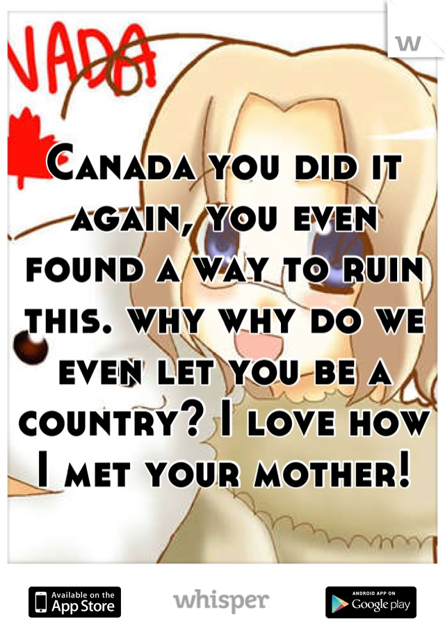 Canada you did it again, you even found a way to ruin this. why why do we even let you be a country? I love how I met your mother!