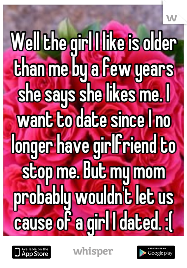 Well the girl I like is older than me by a few years she says she likes me. I want to date since I no longer have girlfriend to stop me. But my mom probably wouldn't let us cause of a girl I dated. :(