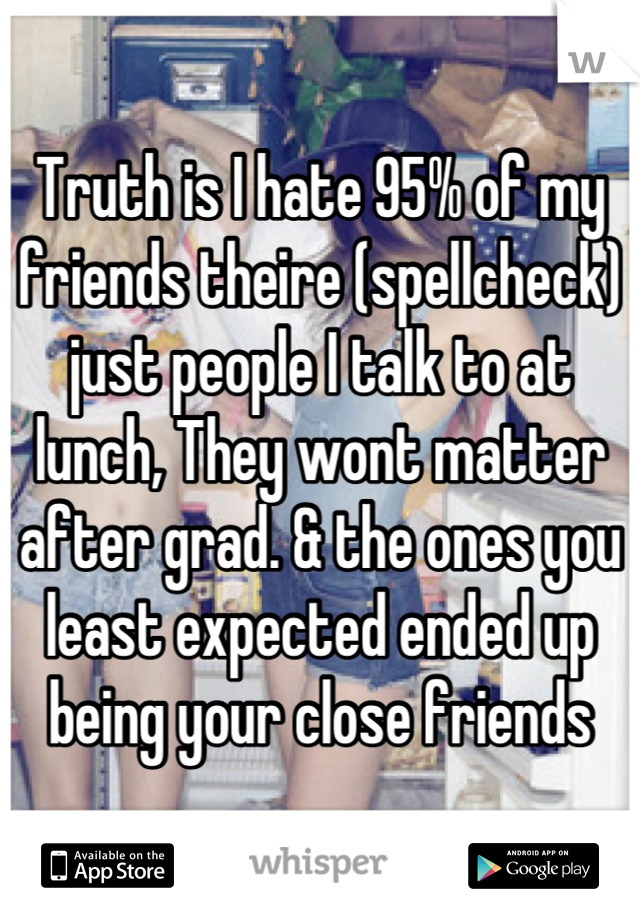 Truth is I hate 95% of my friends theire (spellcheck) just people I talk to at lunch, They wont matter after grad. & the ones you least expected ended up being your close friends