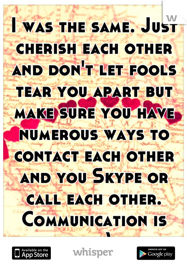 I was the same. Just cherish each other and don't let fools tear you apart but make sure you have numerous ways to contact each other and you Skype or call each other. Communication is key:) 