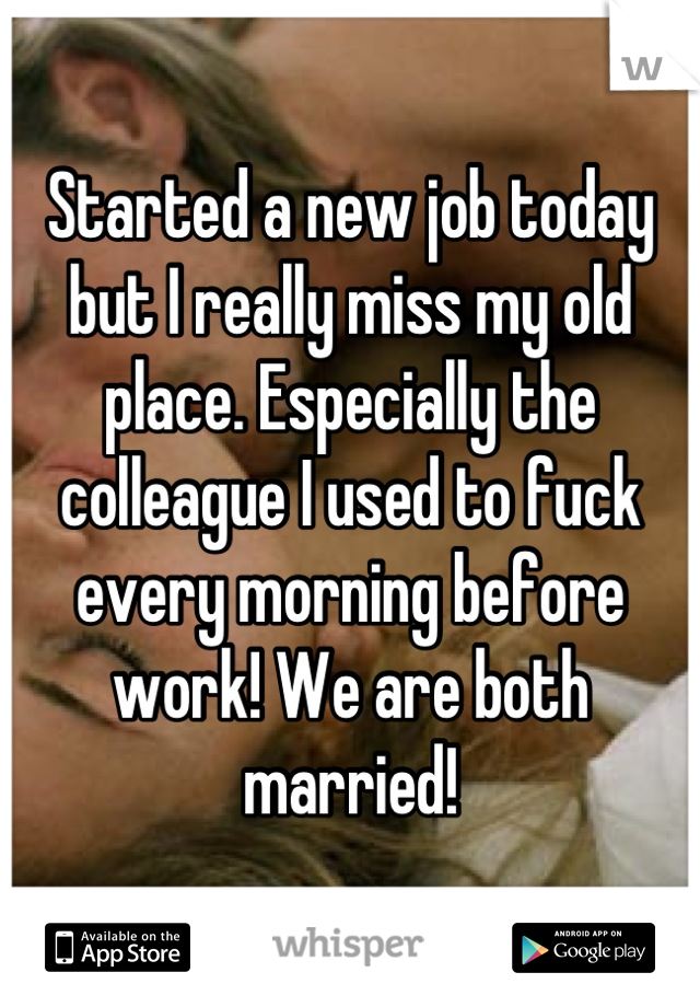 Started a new job today but I really miss my old place. Especially the colleague I used to fuck every morning before work! We are both married!