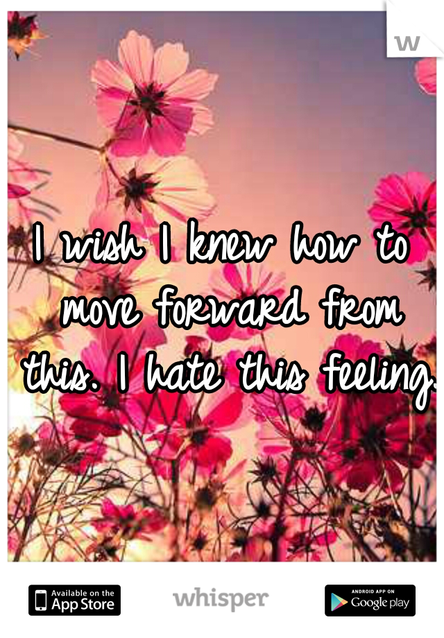 I wish I knew how to move forward from this. I hate this feeling. 