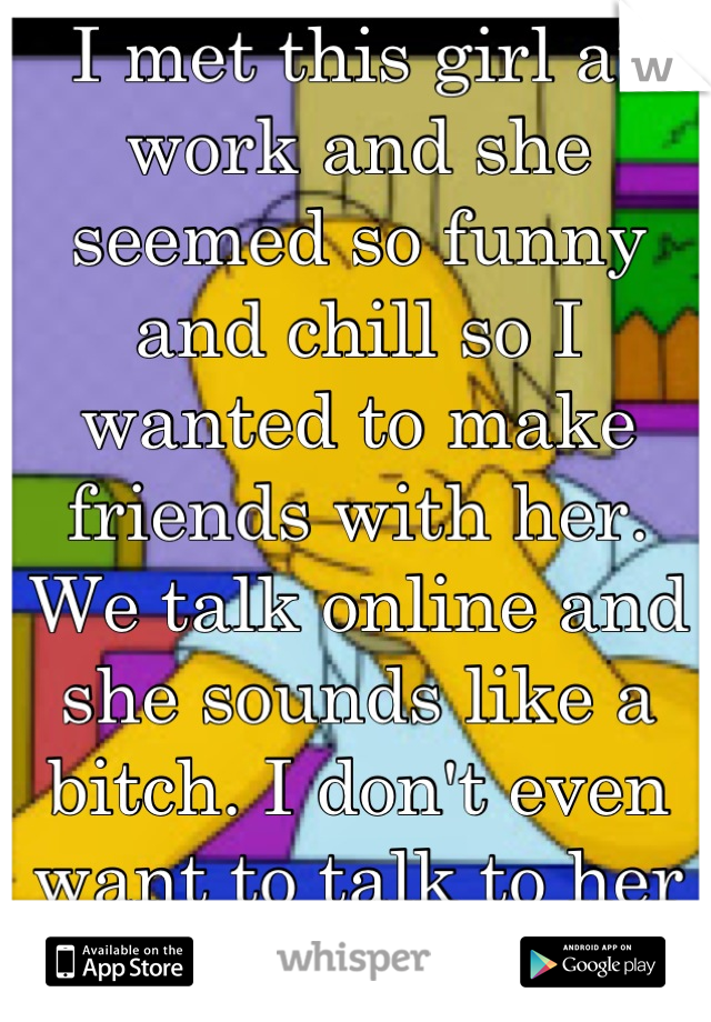 I met this girl at work and she seemed so funny and chill so I wanted to make friends with her. We talk online and she sounds like a bitch. I don't even want to talk to her anymore.