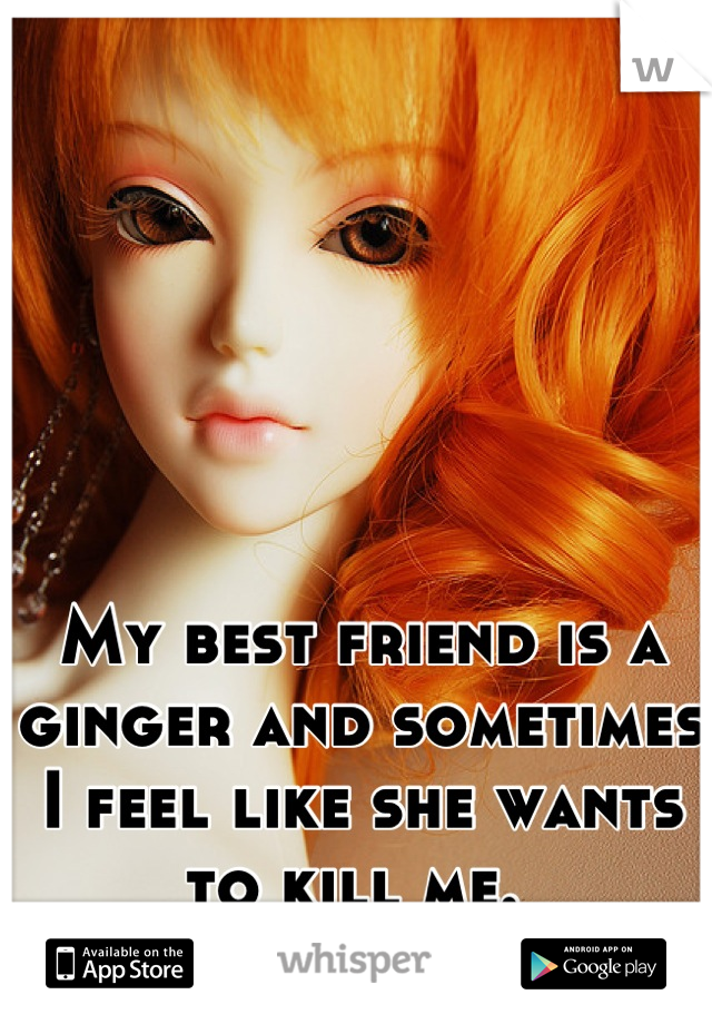 My best friend is a ginger and sometimes I feel like she wants to kill me. 