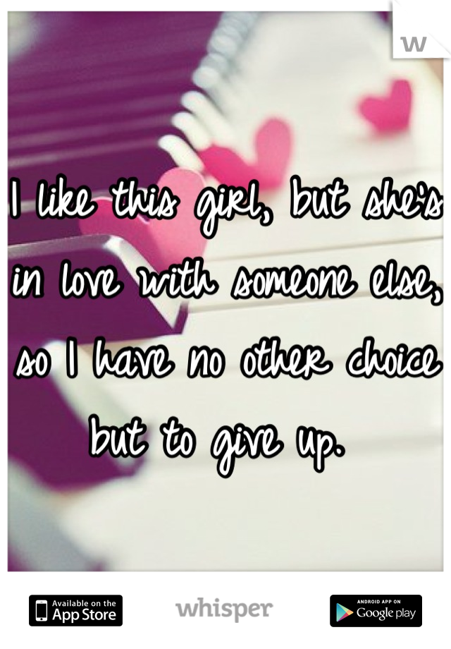 I like this girl, but she's in love with someone else, so I have no other choice but to give up. 