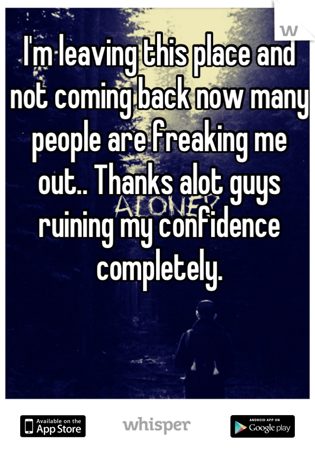 I'm leaving this place and not coming back now many people are freaking me out.. Thanks alot guys ruining my confidence completely.