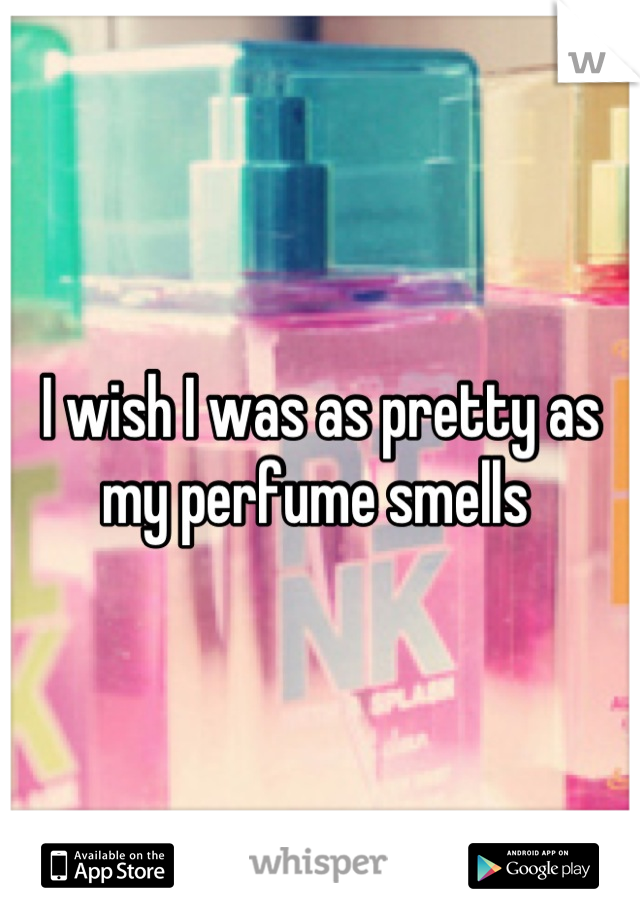 I wish I was as pretty as my perfume smells 