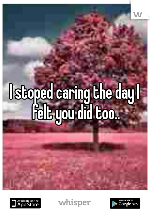 I stoped caring the day I felt you did too..