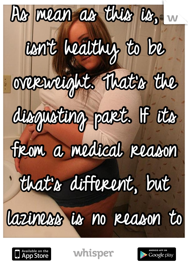 As mean as this is, it isn't healthy to be overweight. That's the disgusting part. If its from a medical reason that's different, but laziness is no reason to be proud. 