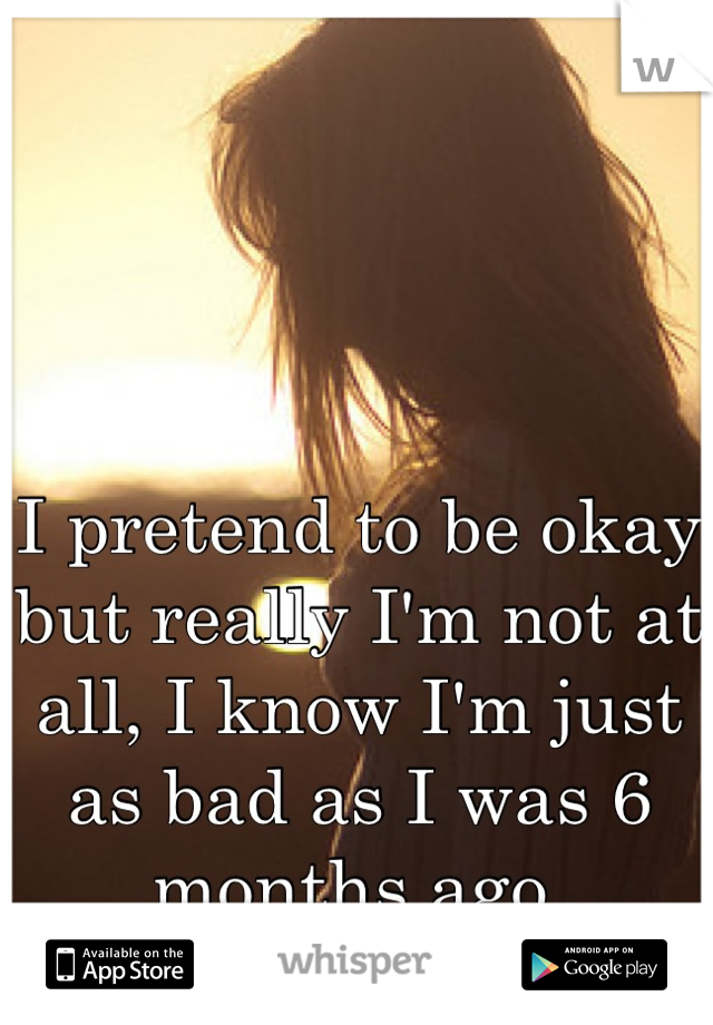 I pretend to be okay but really I'm not at all, I know I'm just as bad as I was 6 months ago 