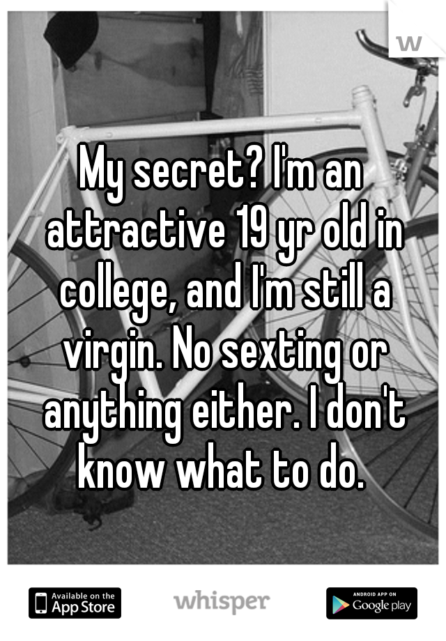 My secret? I'm an attractive 19 yr old in college, and I'm still a virgin. No sexting or anything either. I don't know what to do. 