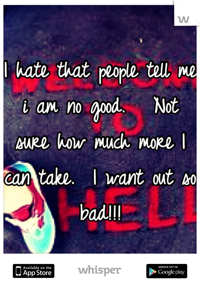 I hate that people tell me i am no good.   Not sure how much more I can take.  I want out so bad!!!