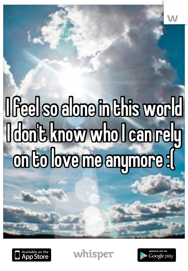 I feel so alone in this world I don't know who I can rely on to love me anymore :(