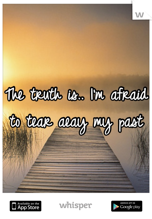 The truth is.. I'm afraid to tear aeay my past