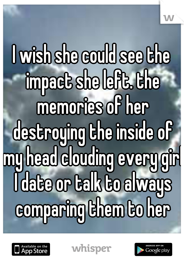 I wish she could see the impact she left. the memories of her destroying the inside of my head clouding every girl I date or talk to always comparing them to her