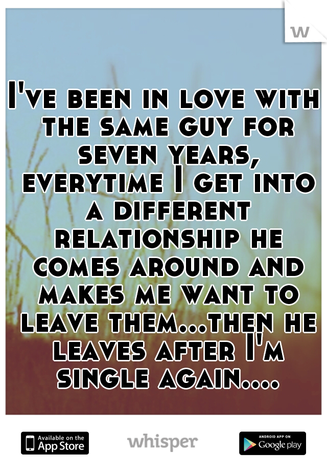 I've been in love with the same guy for seven years, everytime I get into a different relationship he comes around and makes me want to leave them...then he leaves after I'm single again....