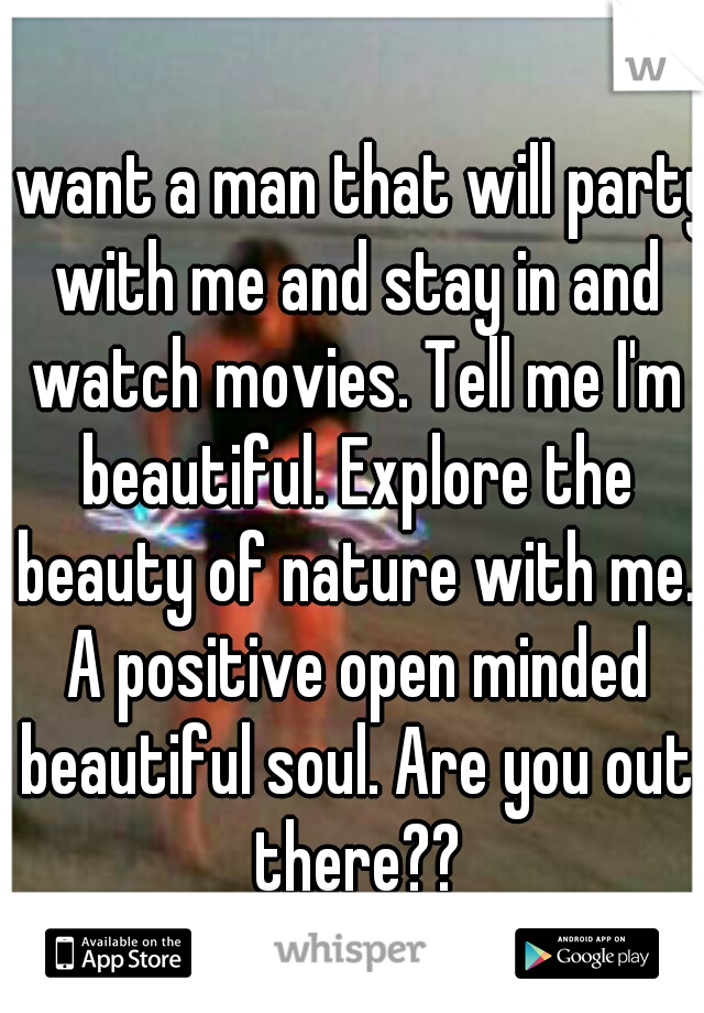 I want a man that will party with me and stay in and watch movies. Tell me I'm beautiful. Explore the beauty of nature with me. A positive open minded beautiful soul. Are you out there??