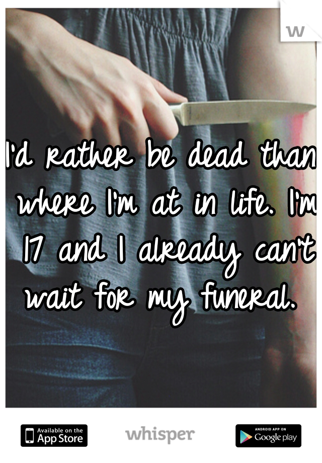 I'd rather be dead than where I'm at in life. I'm 17 and I already can't wait for my funeral. 