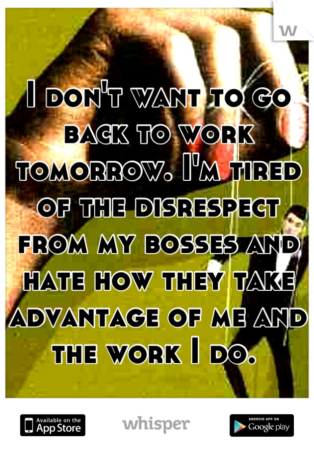 I don't want to go back to work tomorrow. I'm tired of the disrespect from my bosses and hate how they take advantage of me and the work I do. 