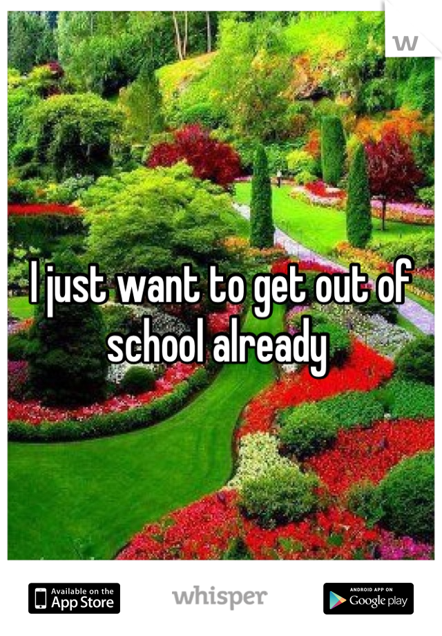 I just want to get out of school already 
