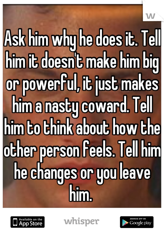 Ask him why he does it. Tell him it doesn't make him big or powerful, it just makes him a nasty coward. Tell him to think about how the other person feels. Tell him he changes or you leave him. 