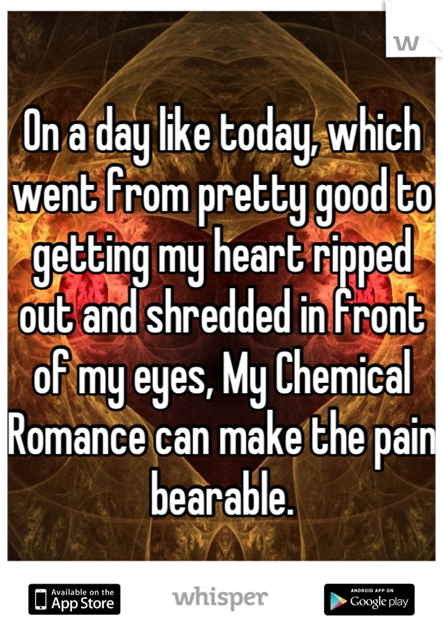 On a day like today, which went from pretty good to getting my heart ripped out and shredded in front of my eyes, My Chemical Romance can make the pain bearable.