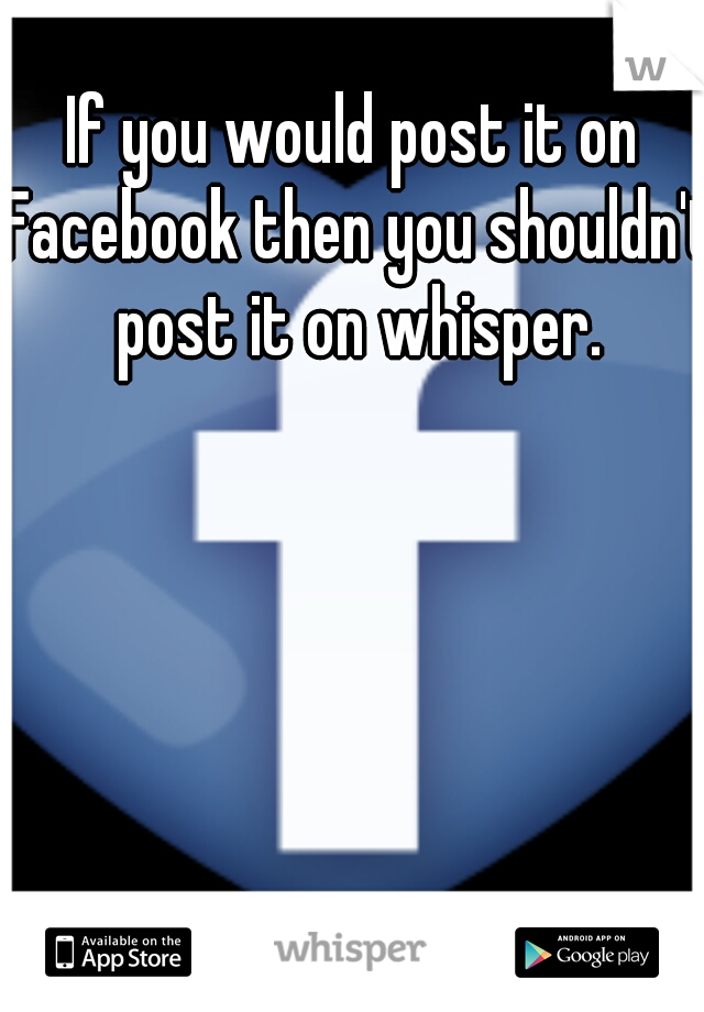 If you would post it on Facebook then you shouldn't post it on whisper.