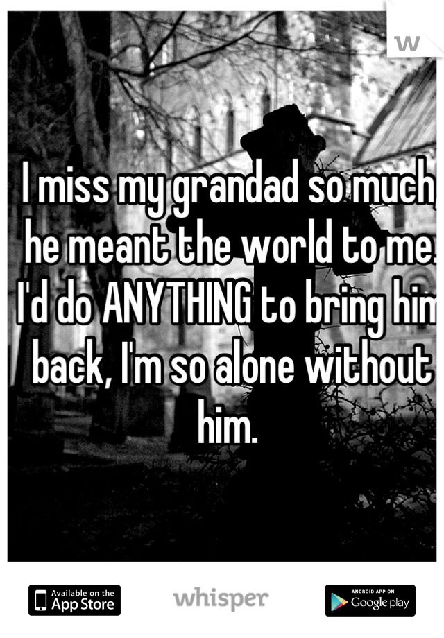 I miss my grandad so much, he meant the world to me. I'd do ANYTHING to bring him back, I'm so alone without him. 