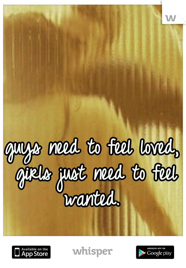 guys need to feel loved, girls just need to feel wanted. 